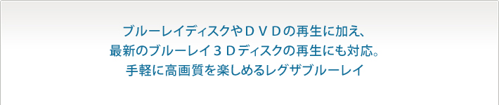 ブルーレイディスクやＤＶＤの再生に加え、最新のブルーレイ３Ｄディスクの再生にも対応。手軽に高画質を楽しめるレグザブルーレイ