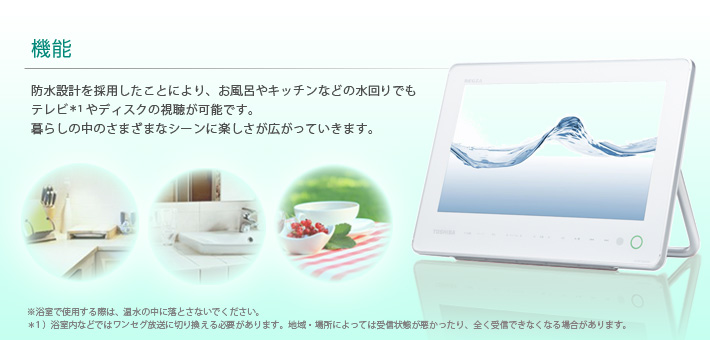機能 -- 防水設計を採用したことにより、お風呂やキッチンなどの水回りでもテレビ*1やディスクの視聴が可能です。暮らしの中のさまざまなシーンに楽しさが広がっていきます。