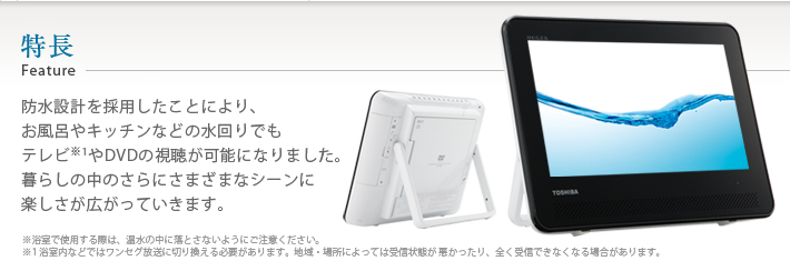 特長 Feature 防水設計を採用したことにより、お風呂やキッチンなどの水回りでもテレビやDVDの視聴が可能になりました。暮らしの中のさらにさまざまなシーンに楽しさが広がっていきます。