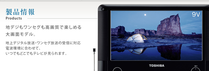 製品情報 Products 地デジもワンセグも高画質で楽しめる 大画面モデル。地上デジタル放送・ワンセグ放送の受信に対応 電波環境に合わせて、いつでもどこでもテレビが見られます。