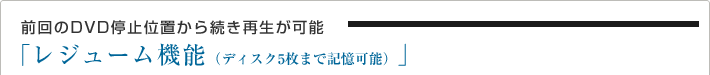 前回のDVD停止位置から続き再生が可能
「レジューム機能(ディスク5枚まで記憶可能)」