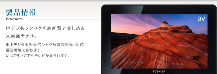 製品情報 Products 地デジもワンセグも高画質で楽しめる 大画面モデル。地上デジタル放送・ワンセグ放送の受信に対応 電波環境に合わせて、いつでもどこでもテレビが見られます。