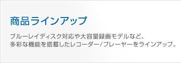 商品ラインアップ｜ブルーレイディスク対応や大容量録画モデルなど、多彩な機能を搭載したレコーダー/プレーヤーをラインアップ。