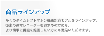 商品ラインアップ 多くのタイムシフトマシン録画対応モデルをラインアップ。従来の通常レコーダーをお求めの方にも、より簡単に番組を録画したい方にも満足いただけます。 商品ラインアップ|多くのタイムシフトマシン録画対応モデルをラインアップ。従来の通常レコーダーをお求めの方にも、より簡単に番組を録画したい方にも満足いただけます。