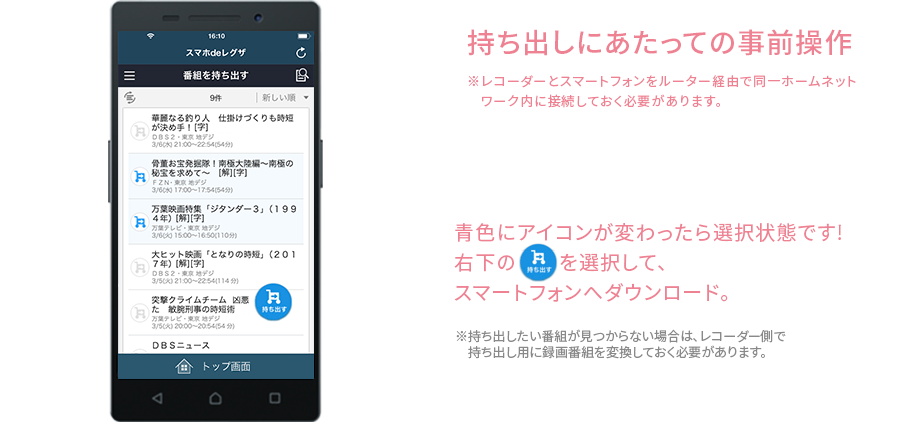 青色にアイコンが変わったら選択状態です!右下の持ち出すを選択して、スマートフォンへダウンロード。※録画番組を持ち出すためには、レコーダーであらかじめ持ち出し用に録画番組を変換しておく必要があります。