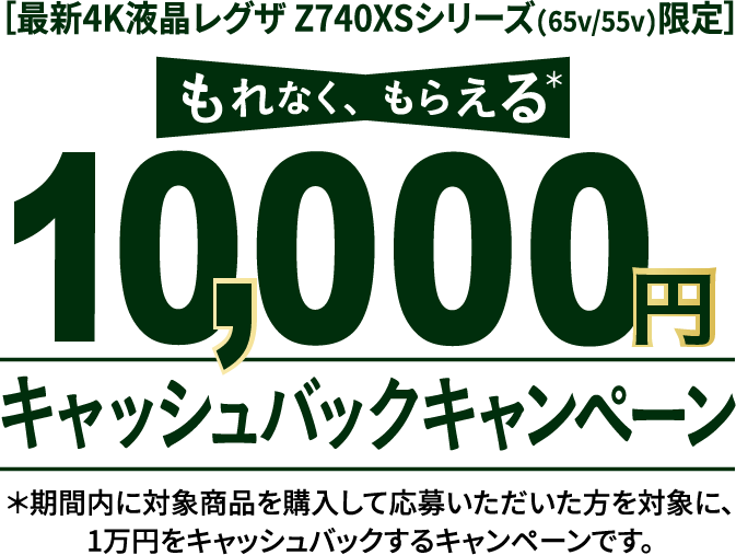 ［最新4K液晶レグザ Z740XSシリーズ(65v/55v)限定］ もれなく、もらえる 10,000円 キャッシュバックキャンペーン