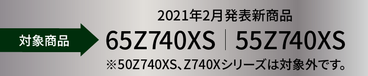 対象機種 2021年2月発表新商品 65Z740XS|55Z740XS ※50Z740XS、Z740Xシリーズは対象外です。