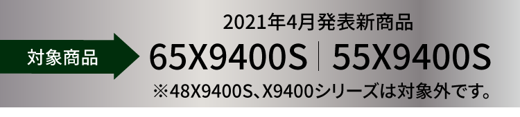 対象機種 2021年4月発表新商品 65X9400S|55X9400S ※48X9400S、X9400シリーズは対象外です。