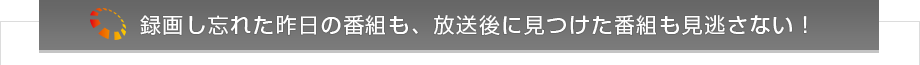 録画し忘れた昨日の番組も、放送後に見つけた番組も見逃さない！