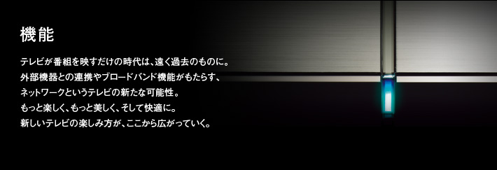 機能|テレビが番組を映すだけの時代は、遠く過去のものに。外部機器との連携やブロードバンド機能がもたらす、ネットワークというテレビの新たな可能性。もっと楽しく、もっと美しく、そして快適に。新しいテレビの楽しみ方が、ここから広がっていく。