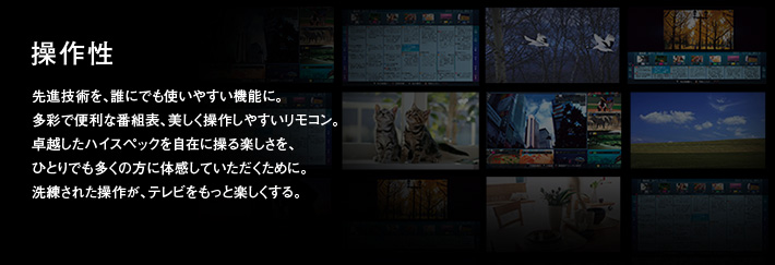 操作性|先進技術を、誰にでも使いやすい機能に。多彩で便利な番組表、美しく操作しやすいリモコン。卓越したハイスペックを自在に操る楽しさを、ひとりでも多くの方に体感していただくために。洗練された操作が、テレビをもっと楽しくする。