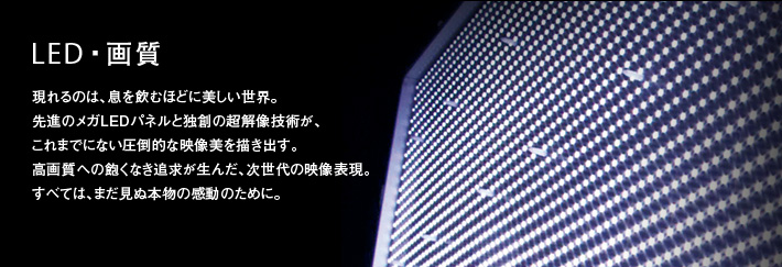 LED・画質 |現れるのは、息を飲むほどに美しい世界。先進のメガLEDパネルと独創の超解像技術が、これまでにない圧倒的な映像美を描き出す。高画質への飽くなき追求が生んだ、次世代の映像表現。すべては、まだ見ぬ本物の感動のために。