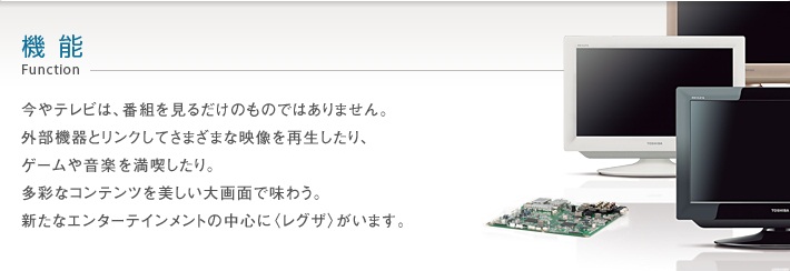 機能_Function -- 今やテレビは、番組を見るだけのものではありません。外部機器とリンクしてさまざまな映像を再生したり、ゲームや音楽を満喫したり。多彩なコンテンツを美しい大画面で味わう。新たなエンターテインメントの中心に〈レグザ〉がいます。