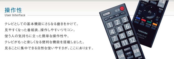 操作性 User Interface -- テレビとしての基本機能にさらなる磨きをかけて。見やすくなった番組表、操作しやすいリモコン。使う人の気持ちに立った簡単な操作性や、テレビがもっと楽しくなる便利な機能を搭載しました。見ることに集中できる自然な使いやすさが、ここにあります。