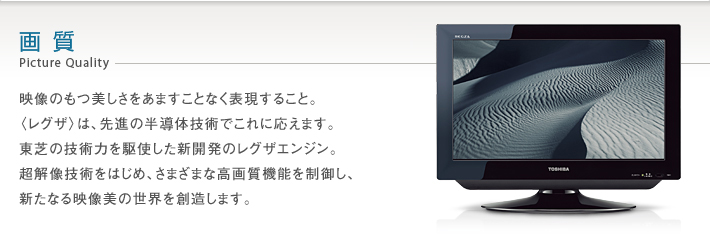 画質 Picture Quality -- 映像のもつ美しさをあますことなく表現すること。〈レグザ〉は、先進の半導体技術でこれに応えます。東芝の技術力を駆使した新開発のレグザエンジン。超解像技術をはじめ、さまざまな高画質機能を制御し、新たなる映像美の世界を創造します。