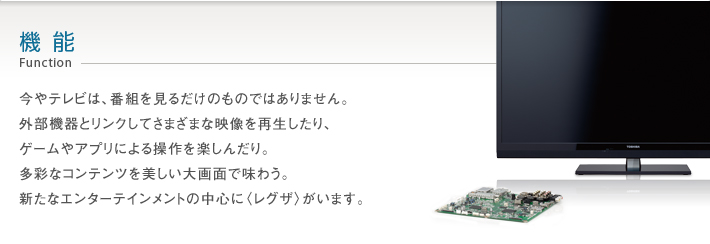 機能_Function -- 今やテレビは、番組を見るだけのものではありません。外部機器とリンクしてさまざまな映像を再生したり、ゲームやアプリによる操作を楽しんだり。多彩なコンテンツを美しい大画面で味わう。新たなエンターテインメントの中心に〈レグザ〉がいます。