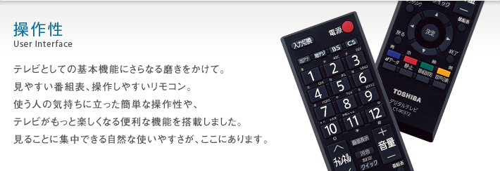 操作性 User Interface -- テレビとしての基本機能にさらなる磨きをかけて。見やすい番組表、操作しやすいリモコン。使う人の気持ちに立った簡単な操作性や、テレビがもっと楽しくなる便利な機能を搭載しました。見ることに集中できる自然な使いやすさが、ここにあります。