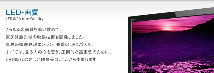 LED・画質 LED&Picture Quality -- さらなる高画質を追い求めて、東芝は最先端の映像技術を開発しました。卓越の映像処理エンジン、先進のLEDパネル。すべては、見る人の心を奪う、圧倒的な高画質のために。LED時代の新しい映像美は、ここから生まれます。