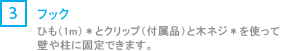 [3] フック/ヒモ（1m）*とクリップ（付属品）と木ネジ*を使って壁や柱に固定できます。