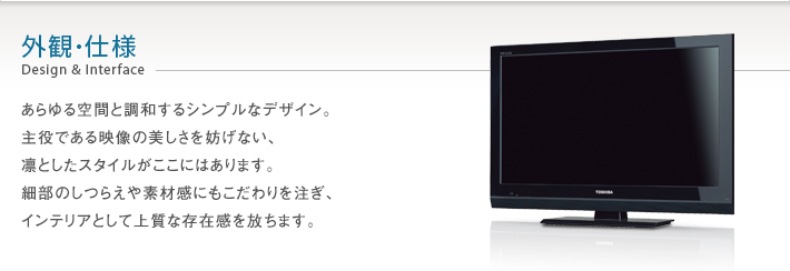 外観・仕様 Design & Interface -- あらゆる空間と調和するシンプルなデザイン。主役である映像の美しさを妨げない、凛としたスタイルがここにはあります。細部のしつらえや素材感にもこだわりを注ぎ、インテリアとして上質な存在感を放ちます。