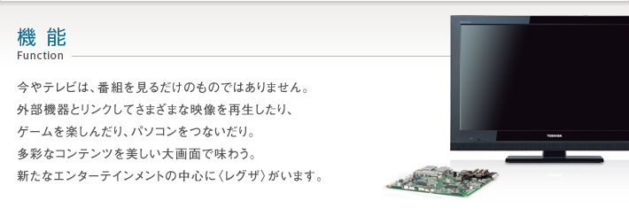 機能 Function -- 今やテレビは、番組を見るだけのものではありません。外部機器とリンクしてさまざまな映像を再生したり、ゲームを楽しんだり、パソコンをつないだり。多彩なコンテンツを美しい大画面で味わう。新たなエンターテインメントの中心に〈レグザ〉がいます。