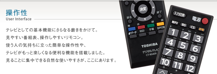操作性 User Interface -- テレビとしての基本機能にさらなる磨きをかけて。見やすい番組表、操作しやすいリモコン。使う人の気持ちに立った簡単な操作性や、テレビがもっと楽しくなる便利な機能を搭載しました。見ることに集中できる自然な使いやすさが、ここにあります。