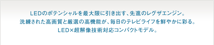 LEDのポテンシャルを最大限に引き出す、先進のレグザエンジン。洗練された高画質と厳選の高機能が、毎日のテレビライフを鮮やかに彩る。LED×超解像技術対応コンパクトモデル。