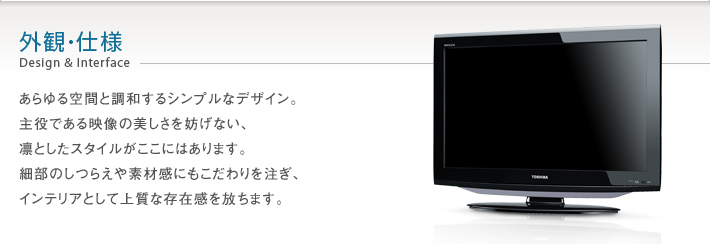 外観・仕様 Design & Interface -- あらゆる空間と調和するシンプルなデザイン。主役である映像の美しさを妨げない、凛としたスタイルがここにはあります。細部のしつらえや素材感にもこだわりを注ぎ、インテリアとして上質な存在感を放ちます。