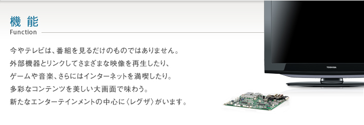 機能_Function -- 今やテレビは、番組を見るだけのものではありません。外部機器とリンクしてさまざまな映像を再生したり、ゲームや音楽、さらにはインターネットを満喫したり。多彩なコンテンツを美しい大画面で味わう。新たなエンターテインメントの中心に〈レグザ〉がいます。