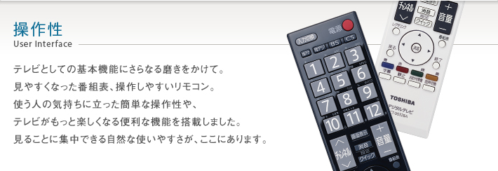 操作性 User Interface -- テレビとしての基本機能にさらなる磨きをかけて。見やすくなった番組表、操作しやすいリモコン。使う人の気持ちに立った簡単な操作性や、テレビがもっと楽しくなる便利な機能を搭載しました。見ることに集中できる自然な使いやすさが、ここにあります。