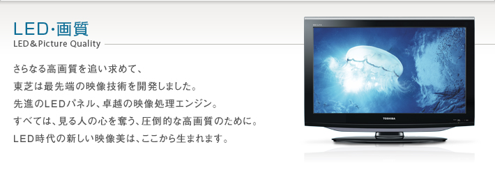 LED・画質 LED&Picture Quality -- さらなる高画質を追い求めて、東芝は最先端の映像技術を開発しました。先進のLEDパネル、卓越の映像処理エンジン。すべては、見る人の心を奪う、圧倒的な高画質のために。LED時代の新しい映像美は、ここから生まれます。