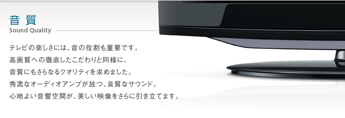音質 Sound Quality -- テレビの楽しさには、音の役割も重要です。高画質への徹底したこだわりと同様に、音質にもさらなるクオリティを求めました。秀逸なオーディオアンプが放つ、良質なサウンド。心地よい音響空間が、美しい映像をさらに引き立てます。