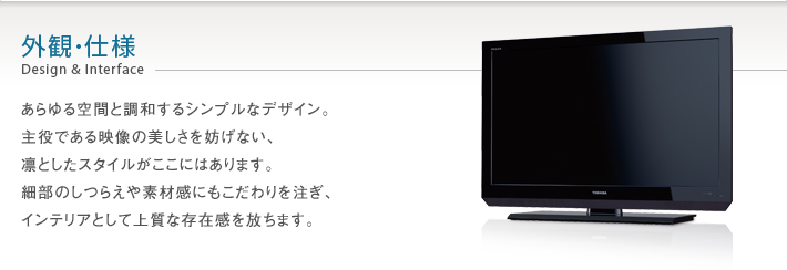 外観・仕様 Design & Interface -- あらゆる空間と調和するシンプルなデザイン。主役である映像の美しさを妨げない、凛としたスタイルがここにはあります。
細部のしつらえや素材感にもこだわりを注ぎ、インテリアとして上質な存在感を放ちます。