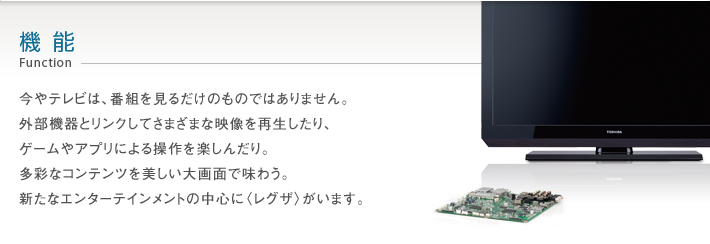 機能 Function -- 今やテレビは、番組を見るだけのものではありません。外部機器とリンクしてさまざまな映像を再生したり、ゲームやアプリによる操作を楽しんだり。多彩なコンテンツを美しい大画面で味わう。新たなエンターテインメントの中心に〈レグザ〉がいます。