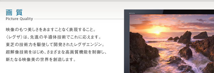 画質 Picture Quality -- 映像のもつ美しさをあますことなく表現すること。〈レグザ〉は、先進の半導体技術でこれに応えます。東芝の技術力を駆使して開発されたレグザエンジン。超解像技術をはじめ、さまざまな高画質機能を制御し、新たなる映像美の世界を創造します。