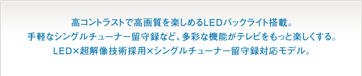 高コントラストで高画質を楽しめるLEDバックライト搭載。手軽なシングルチューナー留守録など、多彩な機能がテレビをもっと楽しくする。LED×超解像技術採用×シングルチューナー留守録対応モデル。