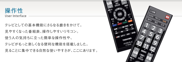 操作性 User Interface -- テレビとしての基本機能にさらなる磨きをかけて。見やすくなった番組表、操作しやすいリモコン。使う人の気持ちに立った簡単な操作性や、テレビがもっと楽しくなる便利な機能を搭載しました。見ることに集中できる自然な使いやすさが、ここにあります。