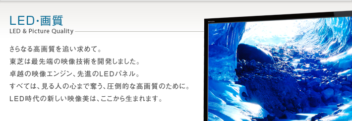 LED・画質 LED&Picture Quality -- さらなる高画質を追い求めて。東芝は最先端の映像技術を開発しました。卓越の映像エンジン、先進のLEDパネル。すべては、見る人の心まで奪う、圧倒的な高画質のために。LED時代の新しい映像美は、ここから生まれます。