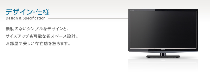 デザイン・仕様　Design & Specification -- 無駄のないシンプルなデザインと、サイズアップも可能な省スペース設計。お部屋で美しい存在感を放ちます。