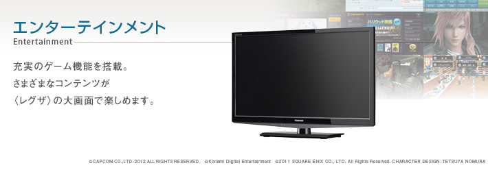 エンターテインメント Entertainment -- 充実のゲーム機能を搭載。さまざまなコンテンツが〈レグザ〉の大画面で楽しめます。 　&copy;CAPCOM CO.,LTD.2012ALLRIGHTSRESERVED. &copy;Konami Digital Entertainment &copy;2011 SQUARE ENIX CO., LTD. All Rights Reserved. CHARACTER DESIGN: TETSUYA NOMURA
