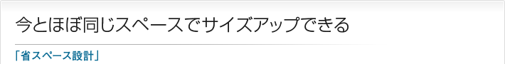 今とほぼ同じスペースでサイズアップできる「省スペース設計」