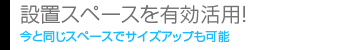 設置スペースを有効活用！ 今と同じスペースでサイズアップも可能