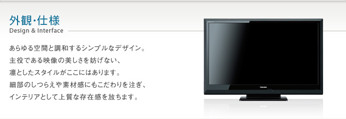 外観･仕様 Design & Interface -- あらゆる空間と調和するシンプルなデザイン。主役である映像の美しさを妨げない、凛としたスタイルがここにはあります。細部のしつらえや素材感にもこだわりを注ぎ、インテリアとして上質な存在感を放ちます。