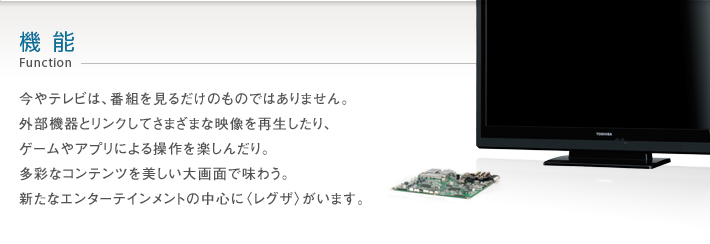 機能 Function -- 今やテレビは、番組を見るだけのものではありません。外部機器とリンクしてさまざまな映像を再生したり、ゲームやアプリによる操作を楽しんだり。多彩なコンテンツを美しい大画面で味わう。新たなエンターテインメントの中心に〈レグザ〉がいます。