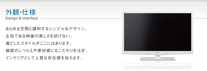 あらゆる空間と調和するシンプルなデザイン。主役である映像の美しさを妨げない、凛としたスタイルがここにはあります。細部のしつらえや素材感にもこだわりを注ぎ、インテリアとして上質な存在感を放ちます。