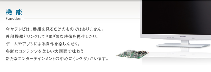 今やテレビは、番組を見るだけのものではありません。外部機器とリンクしてさまざまな映像を再生したり、ゲームやアプリによる操作を楽しんだり。多彩なコンテンツを美しい大画面で味わう。新たなエンターテインメントの中心に〈レグザ〉がいます。