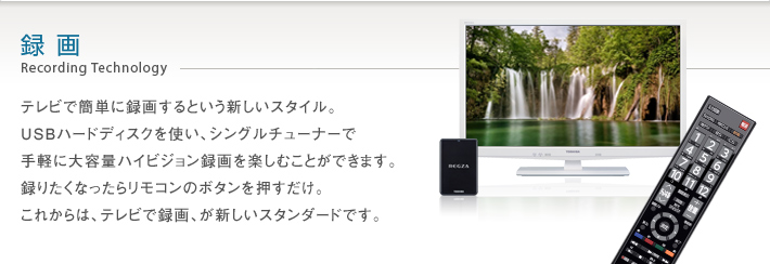 録画 Recording Technology -- テレビで簡単に録画するという新しいスタイル。USBハードディスクを使い、シングルチューナーで手軽に大容量ハイビジョン録画を楽しむことができます。録りたくなったらリモコンのボタンを押すだけ。これからは、テレビで録画、が新しいスタンダードです。
