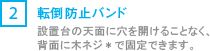 [2] 転倒防止バンド/設置台の天面に穴をあけることなく、背面に木ネジ*で固定できます。