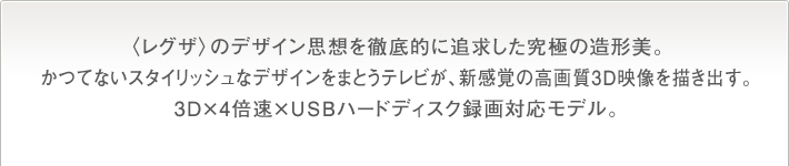 〈レグザ〉のデザイン思想を徹底的に追求した究極の造形美。かつてないスタイリッシュなデザインをまとうテレビが、新感覚の高画質3D映像を描き出す。3D×4倍速×USBハードディスク録画対応モデル。