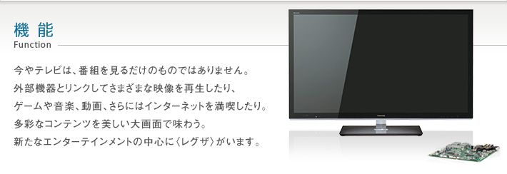 機能 Function -- 今やテレビは、番組を見るだけのものではありません。外部機器とリンクしてさまざまな映像を再生したり、ゲームや音楽、動画、さらにはインターネットを満喫したり。多彩なコンテンツを美しい大画面で味わう。新たなエンターテインメントの中心に〈レグザ〉がいます。